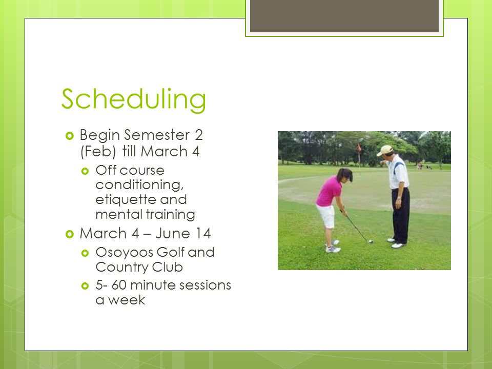 Scheduling  Begin Semester 2 (Feb) till March 4  Off course conditioning, etiquette and mental training  March 4 – June 14  Osoyoos Golf and Country Club  minute sessions a week