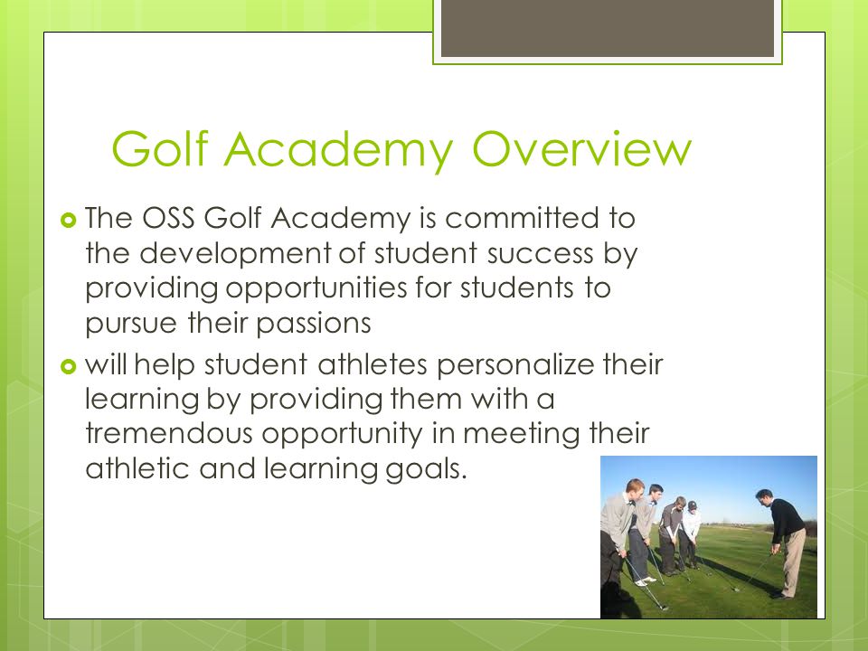 Golf Academy Overview  The OSS Golf Academy is committed to the development of student success by providing opportunities for students to pursue their passions  will help student athletes personalize their learning by providing them with a tremendous opportunity in meeting their athletic and learning goals.