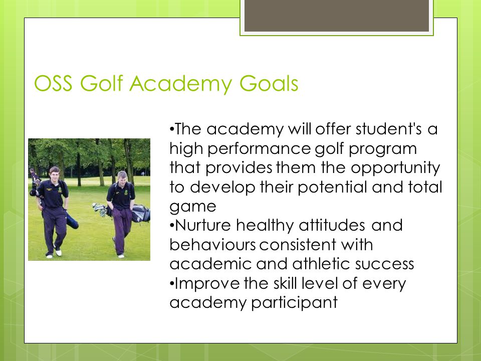 OSS Golf Academy Goals Individual Skill Development Plans The academy will offer student s a high performance golf program that provides them the opportunity to develop their potential and total game Nurture healthy attitudes and behaviours consistent with academic and athletic success Improve the skill level of every academy participant