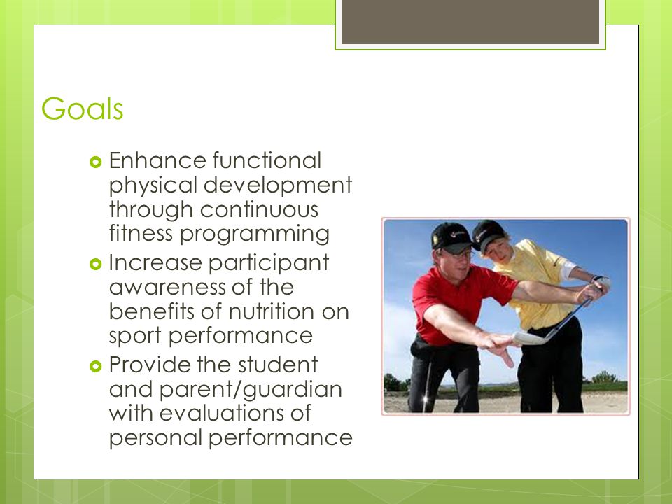 Goals  Enhance functional physical development through continuous fitness programming  Increase participant awareness of the benefits of nutrition on sport performance  Provide the student and parent/guardian with evaluations of personal performance