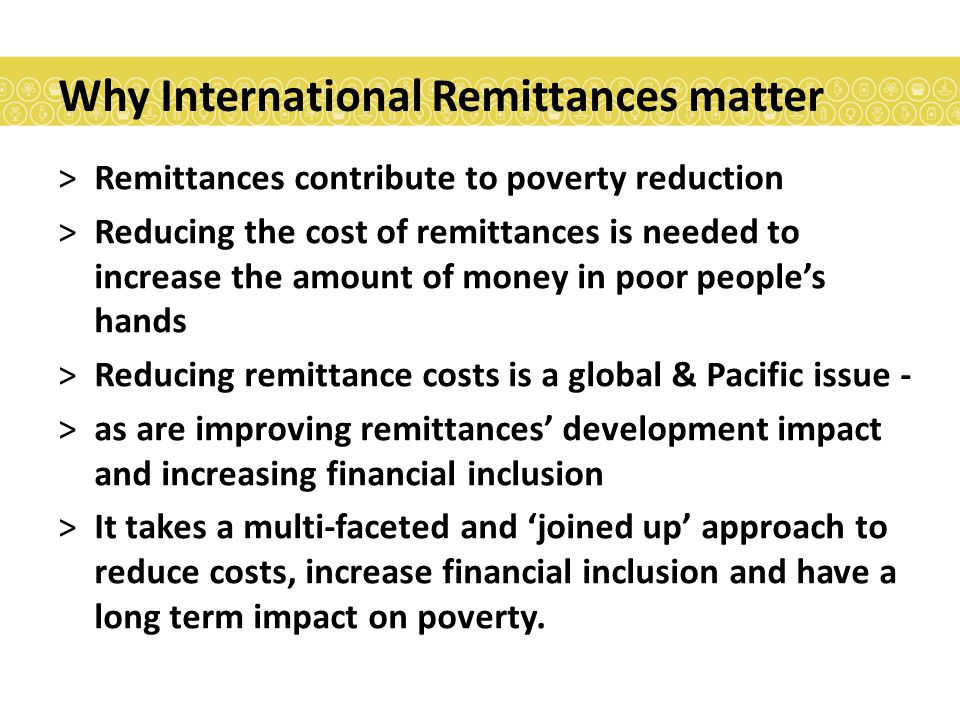 Why International Remittances matter >Remittances contribute to poverty reduction >Reducing the cost of remittances is needed to increase the amount of money in poor people’s hands >Reducing remittance costs is a global & Pacific issue - >as are improving remittances’ development impact and increasing financial inclusion >It takes a multi-faceted and ‘joined up’ approach to reduce costs, increase financial inclusion and have a long term impact on poverty.