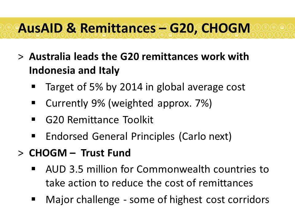 AusAID & Remittances – G20, CHOGM >Australia leads the G20 remittances work with Indonesia and Italy  Target of 5% by 2014 in global average cost  Currently 9% (weighted approx.