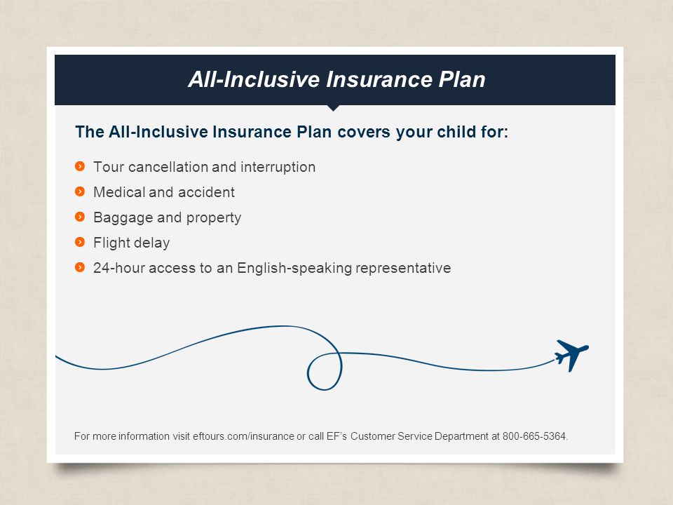eftours.com All-Inclusive Insurance Plan The All-Inclusive Insurance Plan covers your child for: Tour cancellation and interruption Medical and accident Baggage and property Flight delay 24-hour access to an English-speaking representative For more information visit eftours.com/insurance or call EF’s Customer Service Department at