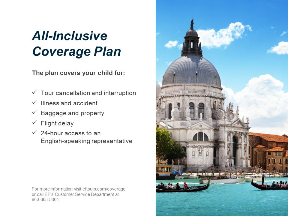 All-Inclusive Coverage Plan The plan covers your child for: Tour cancellation and interruption Illness and accident Baggage and property Flight delay 24-hour access to an English-speaking representative For more information visit eftours.com/coverage or call EF’s Customer Service Department at
