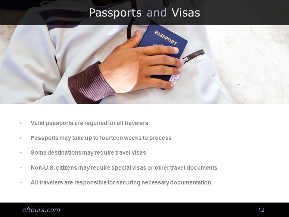 eftours.com 12 Passports and Visas Valid passports are required for all travelers Passports may take up to fourteen weeks to process Some destinations may require travel visas Non-U.S.