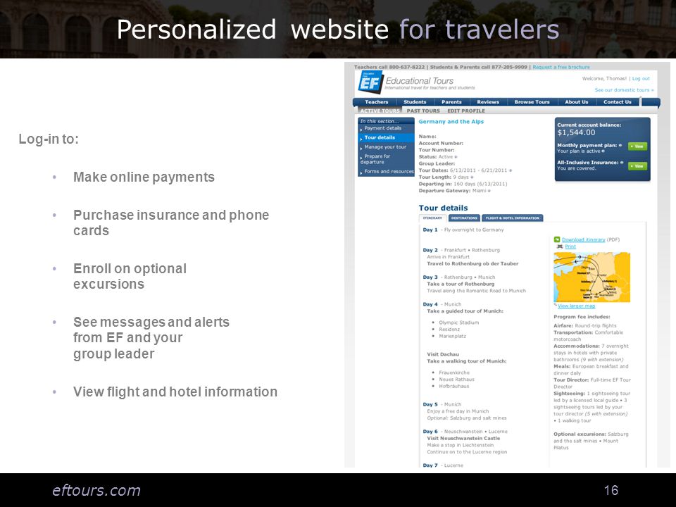 eftours.com 16 Personalized website for travelers Log-in to: Make online payments Purchase insurance and phone cards Enroll on optional excursions See messages and alerts from EF and your group leader View flight and hotel information