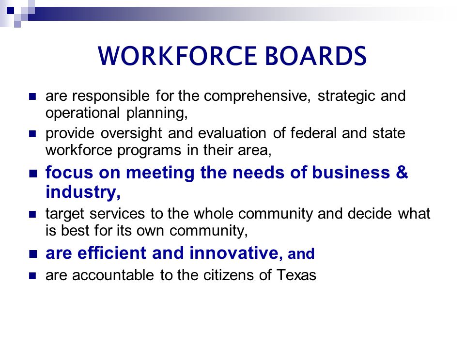 WORKFORCE BOARDS are responsible for the comprehensive, strategic and operational planning, provide oversight and evaluation of federal and state workforce programs in their area, focus on meeting the needs of business & industry, target services to the whole community and decide what is best for its own community, are efficient and innovative, and are accountable to the citizens of Texas