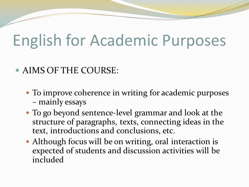English for Academic Purposes AIMS OF THE COURSE: To improve coherence in writing for academic purposes – mainly essays To go beyond sentence-level grammar and look at the structure of paragraphs, texts, connecting ideas in the text, introductions and conclusions, etc.