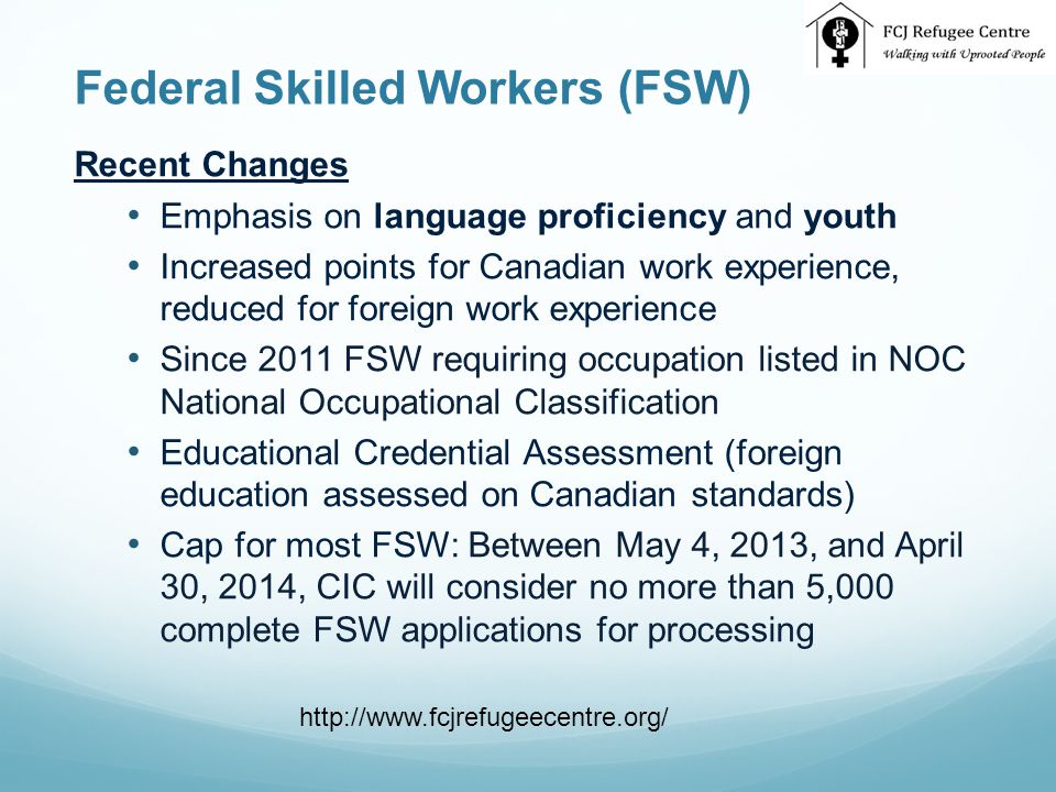 Federal Skilled Workers (FSW) Recent Changes Emphasis on language proficiency and youth Increased points for Canadian work experience, reduced for foreign work experience Since 2011 FSW requiring occupation listed in NOC National Occupational Classification Educational Credential Assessment (foreign education assessed on Canadian standards) Cap for most FSW: Between May 4, 2013, and April 30, 2014, CIC will consider no more than 5,000 complete FSW applications for processing