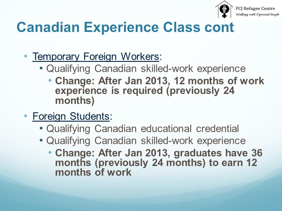 Canadian Experience Class cont Temporary Foreign Workers: Qualifying Canadian skilled-work experience Change: After Jan 2013, 12 months of work experience is required (previously 24 months) Foreign Students: Qualifying Canadian educational credential Qualifying Canadian skilled-work experience Change: After Jan 2013, graduates have 36 months (previously 24 months) to earn 12 months of work