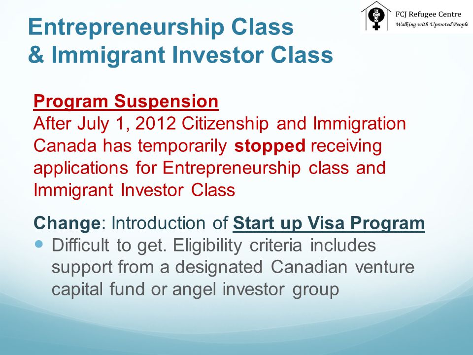 Entrepreneurship Class & Immigrant Investor Class Program Suspension After July 1, 2012 Citizenship and Immigration Canada has temporarily stopped receiving applications for Entrepreneurship class and Immigrant Investor Class Change: Introduction of Start up Visa Program Difficult to get.