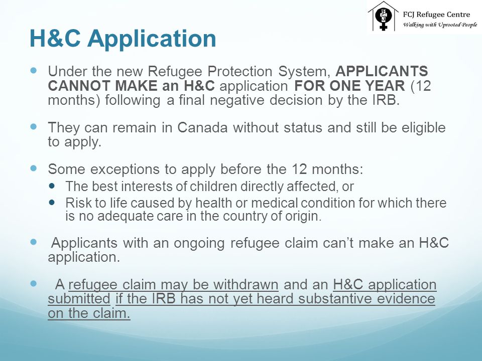 H&C Application Under the new Refugee Protection System, APPLICANTS CANNOT MAKE an H&C application FOR ONE YEAR (12 months) following a final negative decision by the IRB.
