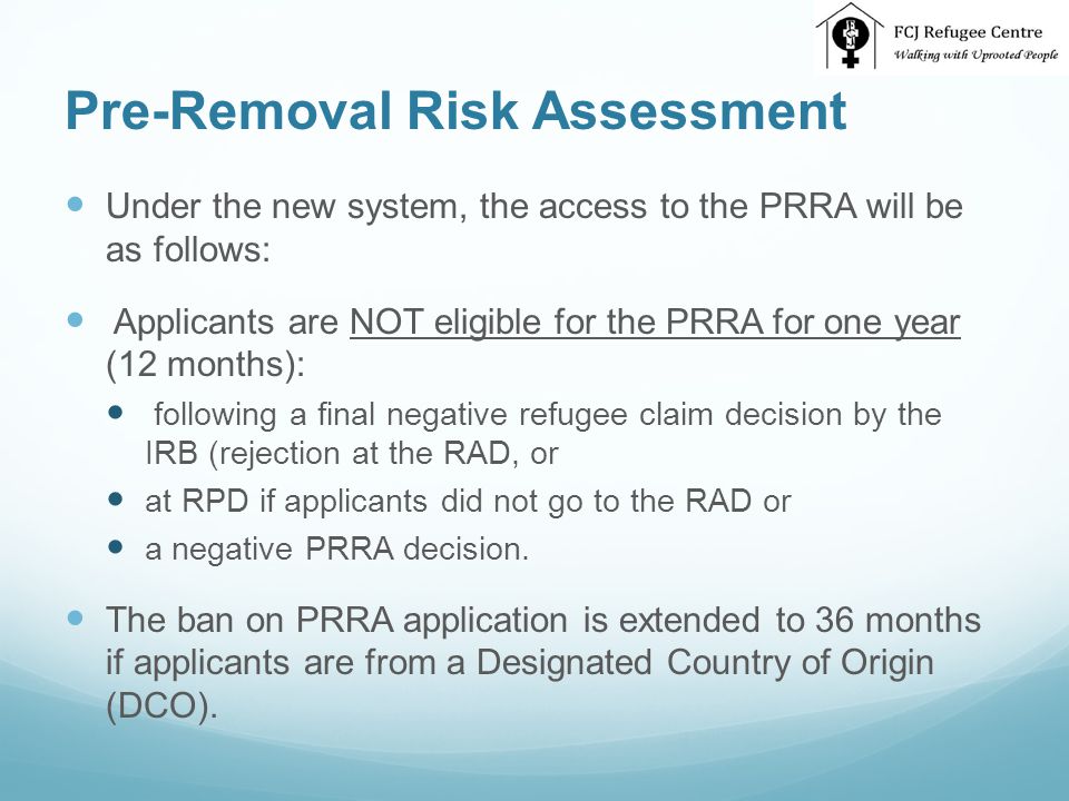 Pre-Removal Risk Assessment Under the new system, the access to the PRRA will be as follows: Applicants are NOT eligible for the PRRA for one year (12 months): following a final negative refugee claim decision by the IRB (rejection at the RAD, or at RPD if applicants did not go to the RAD or a negative PRRA decision.