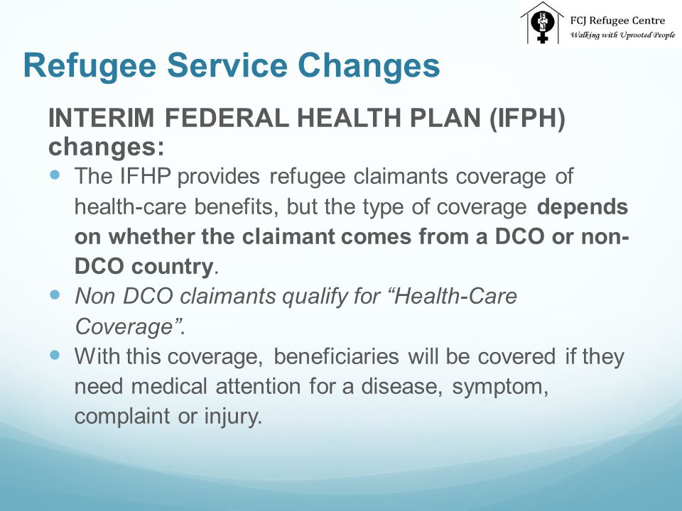 Refugee Service Changes INTERIM FEDERAL HEALTH PLAN (IFPH) changes: The IFHP provides refugee claimants coverage of health-care benefits, but the type of coverage depends on whether the claimant comes from a DCO or non- DCO country.