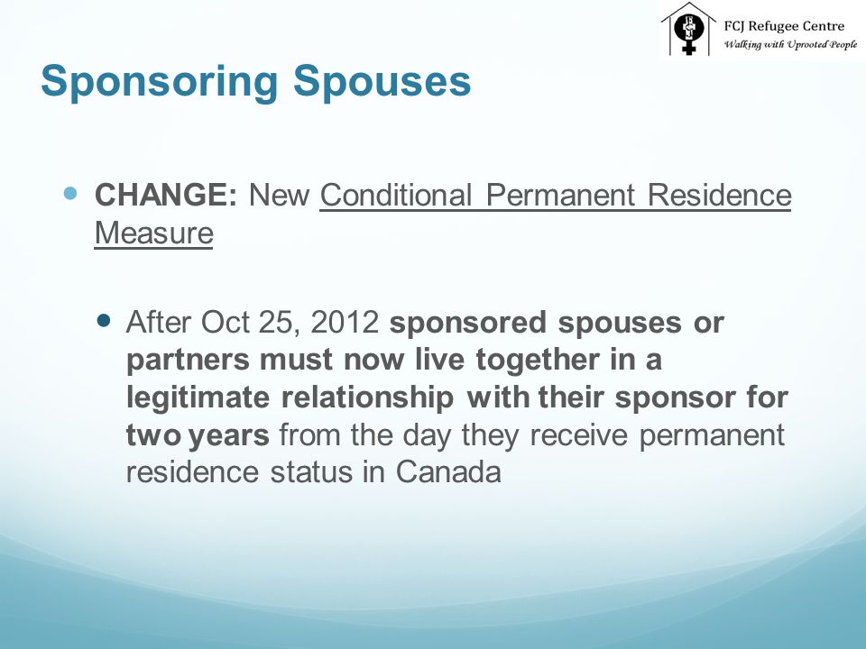 Sponsoring Spouses CHANGE: New Conditional Permanent Residence Measure After Oct 25, 2012 sponsored spouses or partners must now live together in a legitimate relationship with their sponsor for two years from the day they receive permanent residence status in Canada
