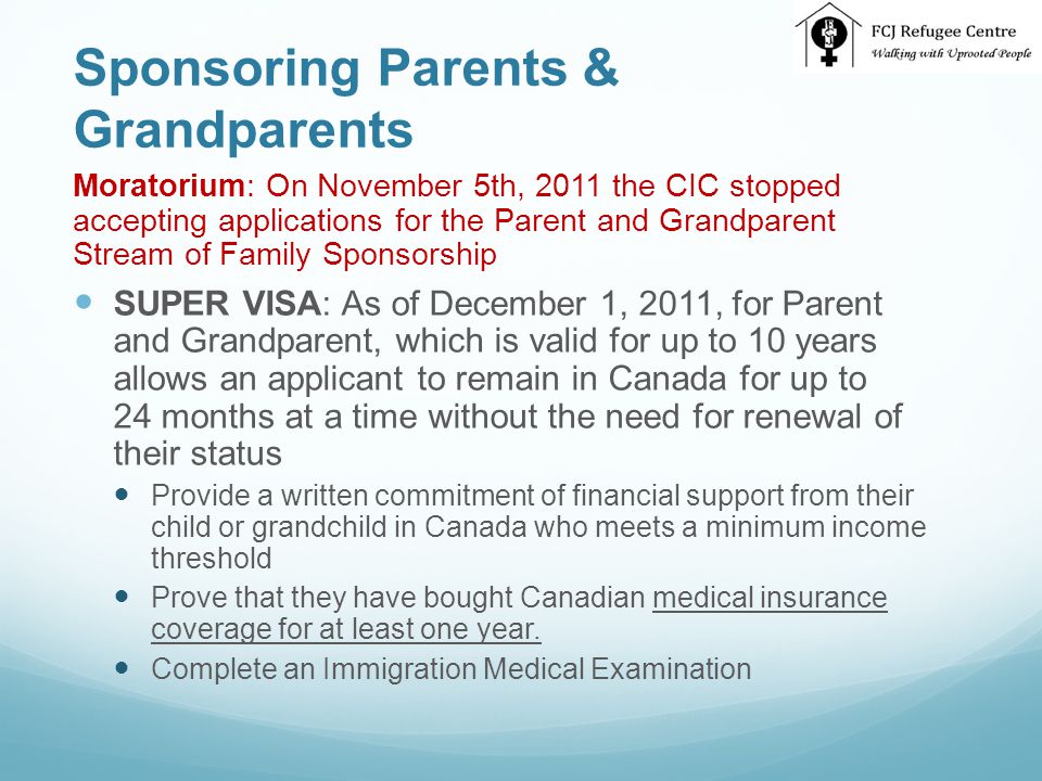 Sponsoring Parents & Grandparents Moratorium: On November 5th, 2011 the CIC stopped accepting applications for the Parent and Grandparent Stream of Family Sponsorship SUPER VISA: As of December 1, 2011, for Parent and Grandparent, which is valid for up to 10 years allows an applicant to remain in Canada for up to 24 months at a time without the need for renewal of their status Provide a written commitment of financial support from their child or grandchild in Canada who meets a minimum income threshold Prove that they have bought Canadian medical insurance coverage for at least one year.