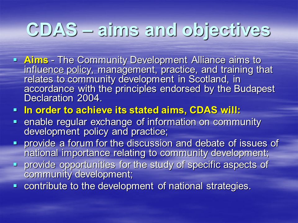 CDAS – aims and objectives  Aims - The Community Development Alliance aims to influence policy, management, practice, and training that relates to community development in Scotland, in accordance with the principles endorsed by the Budapest Declaration 2004.