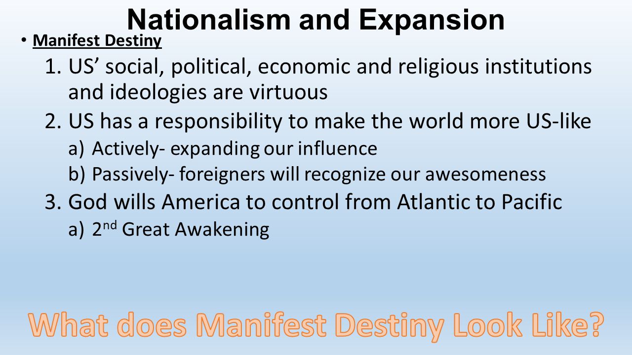 Nationalism and Expansion Manifest Destiny 1.US’ social, political, economic and religious institutions and ideologies are virtuous 2.US has a responsibility to make the world more US-like a)Actively- expanding our influence b)Passively- foreigners will recognize our awesomeness 3.God wills America to control from Atlantic to Pacific a)2 nd Great Awakening