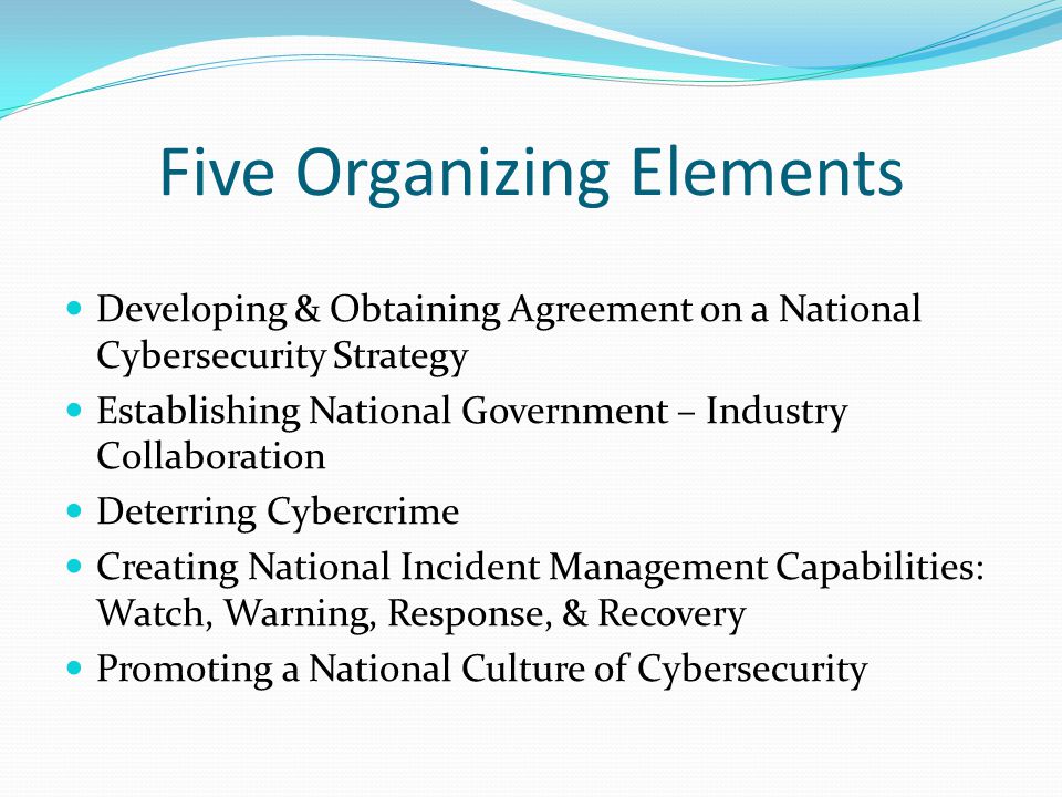Five Organizing Elements Developing & Obtaining Agreement on a National Cybersecurity Strategy Establishing National Government – Industry Collaboration Deterring Cybercrime Creating National Incident Management Capabilities: Watch, Warning, Response, & Recovery Promoting a National Culture of Cybersecurity