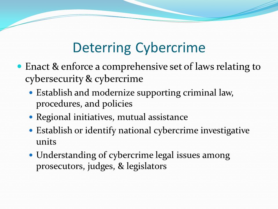 Deterring Cybercrime Enact & enforce a comprehensive set of laws relating to cybersecurity & cybercrime Establish and modernize supporting criminal law, procedures, and policies Regional initiatives, mutual assistance Establish or identify national cybercrime investigative units Understanding of cybercrime legal issues among prosecutors, judges, & legislators