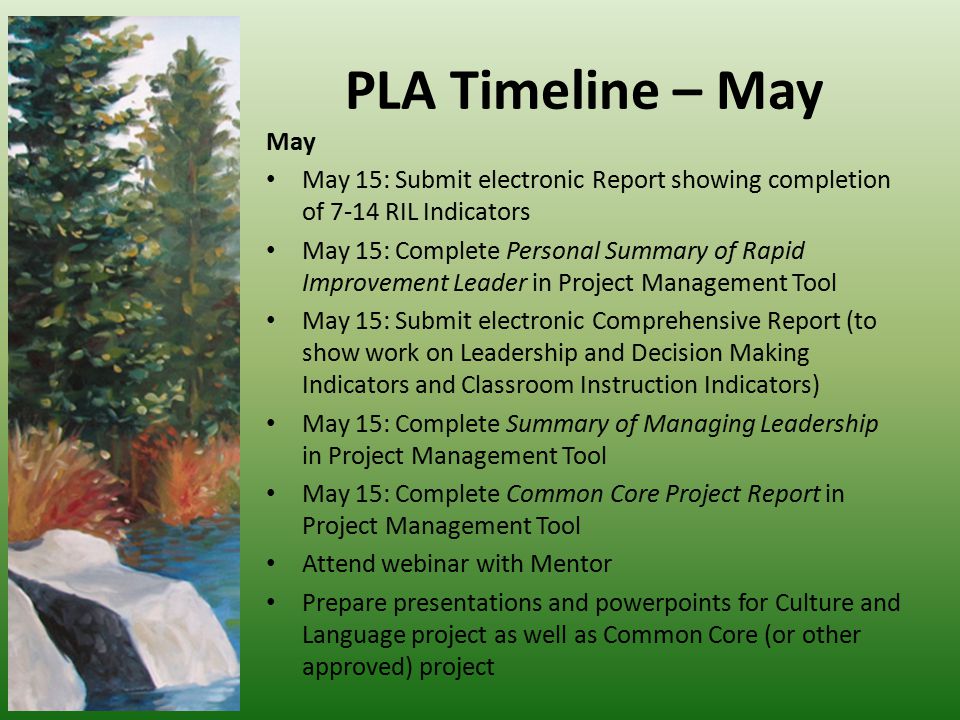 PLA Timeline – May May May 15: Submit electronic Report showing completion of 7-14 RIL Indicators May 15: Complete Personal Summary of Rapid Improvement Leader in Project Management Tool May 15: Submit electronic Comprehensive Report (to show work on Leadership and Decision Making Indicators and Classroom Instruction Indicators) May 15: Complete Summary of Managing Leadership in Project Management Tool May 15: Complete Common Core Project Report in Project Management Tool Attend webinar with Mentor Prepare presentations and powerpoints for Culture and Language project as well as Common Core (or other approved) project