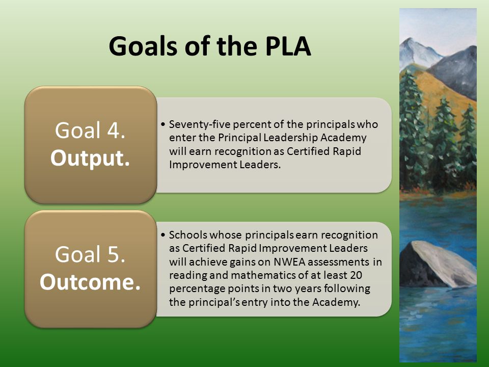 Goals of the PLA Seventy-five percent of the principals who enter the Principal Leadership Academy will earn recognition as Certified Rapid Improvement Leaders.