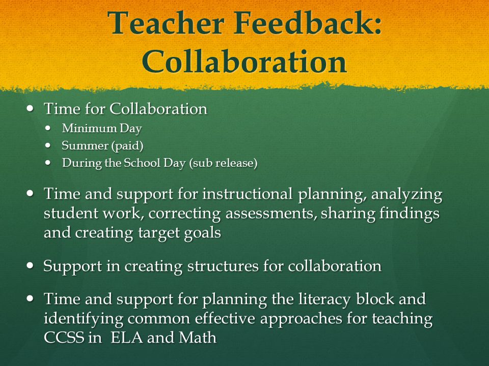 Teacher Feedback: Collaboration Time for Collaboration Time for Collaboration Minimum Day Minimum Day Summer (paid) Summer (paid) During the School Day (sub release) During the School Day (sub release) Time and support for instructional planning, analyzing student work, correcting assessments, sharing findings and creating target goals Time and support for instructional planning, analyzing student work, correcting assessments, sharing findings and creating target goals Support in creating structures for collaboration Support in creating structures for collaboration Time and support for planning the literacy block and identifying common effective approaches for teaching CCSS in ELA and Math Time and support for planning the literacy block and identifying common effective approaches for teaching CCSS in ELA and Math