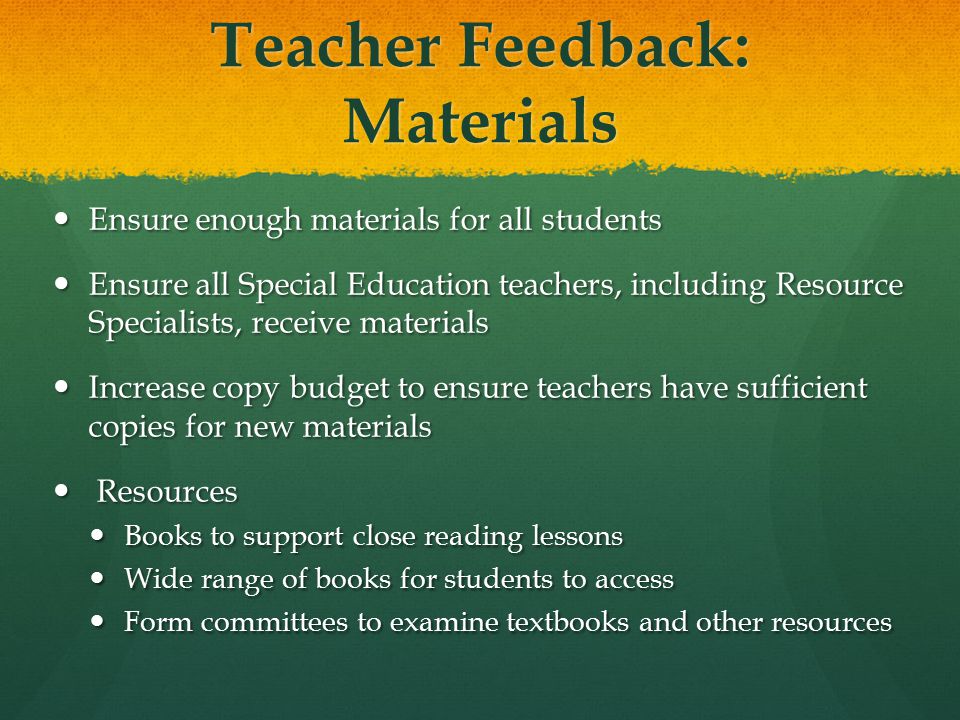 Teacher Feedback: Materials Ensure enough materials for all students Ensure enough materials for all students Ensure all Special Education teachers, including Resource Specialists, receive materials Ensure all Special Education teachers, including Resource Specialists, receive materials Increase copy budget to ensure teachers have sufficient copies for new materials Increase copy budget to ensure teachers have sufficient copies for new materials Resources Resources Books to support close reading lessons Books to support close reading lessons Wide range of books for students to access Wide range of books for students to access Form committees to examine textbooks and other resources Form committees to examine textbooks and other resources