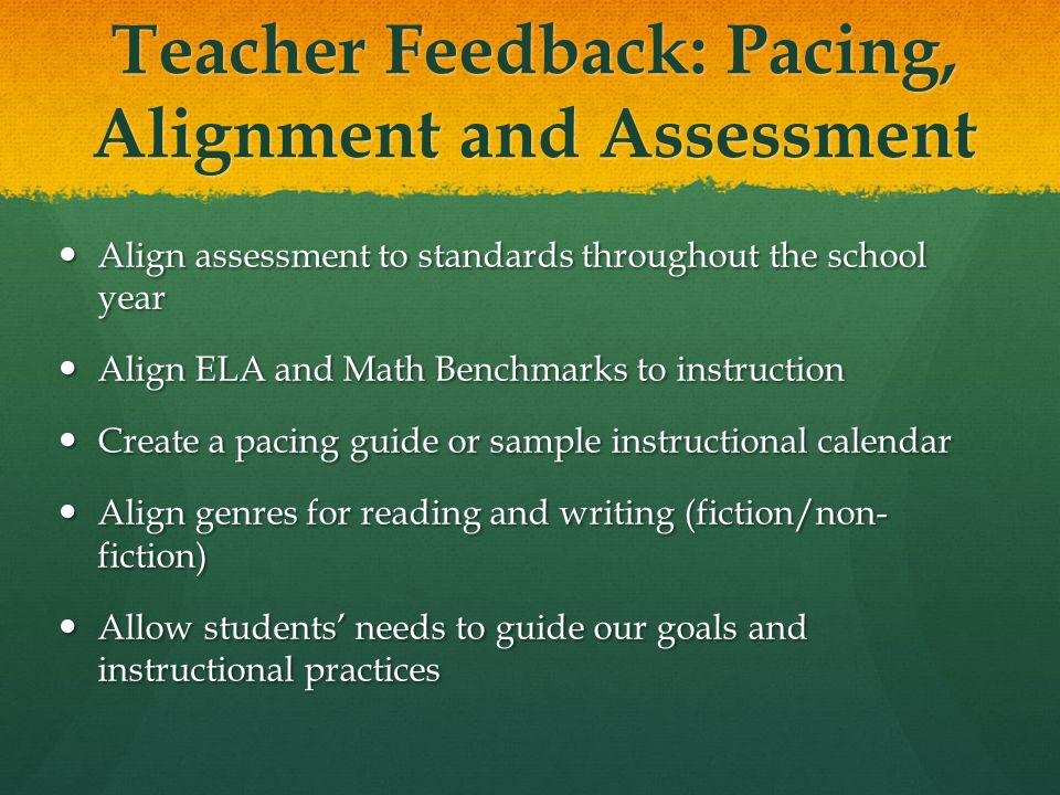 Teacher Feedback: Pacing, Alignment and Assessment Align assessment to standards throughout the school year Align assessment to standards throughout the school year Align ELA and Math Benchmarks to instruction Align ELA and Math Benchmarks to instruction Create a pacing guide or sample instructional calendar Create a pacing guide or sample instructional calendar Align genres for reading and writing (fiction/non- fiction) Align genres for reading and writing (fiction/non- fiction) Allow students’ needs to guide our goals and instructional practices Allow students’ needs to guide our goals and instructional practices
