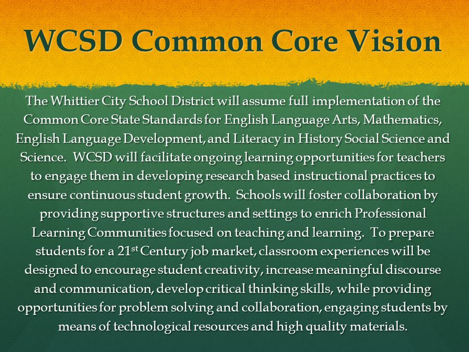 WCSD Common Core Vision The Whittier City School District will assume full implementation of the Common Core State Standards for English Language Arts, Mathematics, English Language Development, and Literacy in History Social Science and Science.
