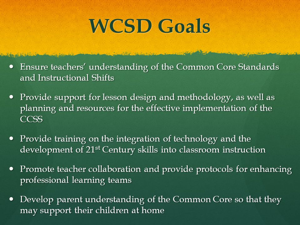 WCSD Goals Ensure teachers’ understanding of the Common Core Standards and Instructional Shifts Ensure teachers’ understanding of the Common Core Standards and Instructional Shifts Provide support for lesson design and methodology, as well as planning and resources for the effective implementation of the CCSS Provide support for lesson design and methodology, as well as planning and resources for the effective implementation of the CCSS Provide training on the integration of technology and the development of 21 st Century skills into classroom instruction Provide training on the integration of technology and the development of 21 st Century skills into classroom instruction Promote teacher collaboration and provide protocols for enhancing professional learning teams Promote teacher collaboration and provide protocols for enhancing professional learning teams Develop parent understanding of the Common Core so that they may support their children at home Develop parent understanding of the Common Core so that they may support their children at home