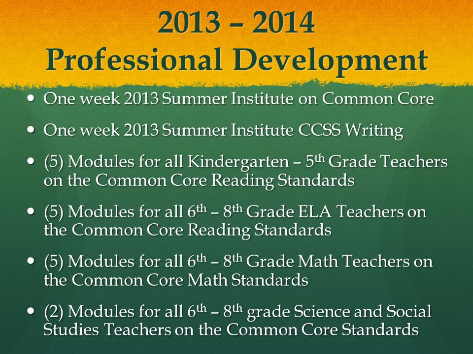 2013 – 2014 Professional Development One week 2013 Summer Institute on Common Core One week 2013 Summer Institute on Common Core One week 2013 Summer Institute CCSS Writing One week 2013 Summer Institute CCSS Writing (5) Modules for all Kindergarten – 5 th Grade Teachers on the Common Core Reading Standards (5) Modules for all Kindergarten – 5 th Grade Teachers on the Common Core Reading Standards (5) Modules for all 6 th – 8 th Grade ELA Teachers on the Common Core Reading Standards (5) Modules for all 6 th – 8 th Grade ELA Teachers on the Common Core Reading Standards (5) Modules for all 6 th – 8 th Grade Math Teachers on the Common Core Math Standards (5) Modules for all 6 th – 8 th Grade Math Teachers on the Common Core Math Standards (2) Modules for all 6 th – 8 th grade Science and Social Studies Teachers on the Common Core Standards (2) Modules for all 6 th – 8 th grade Science and Social Studies Teachers on the Common Core Standards