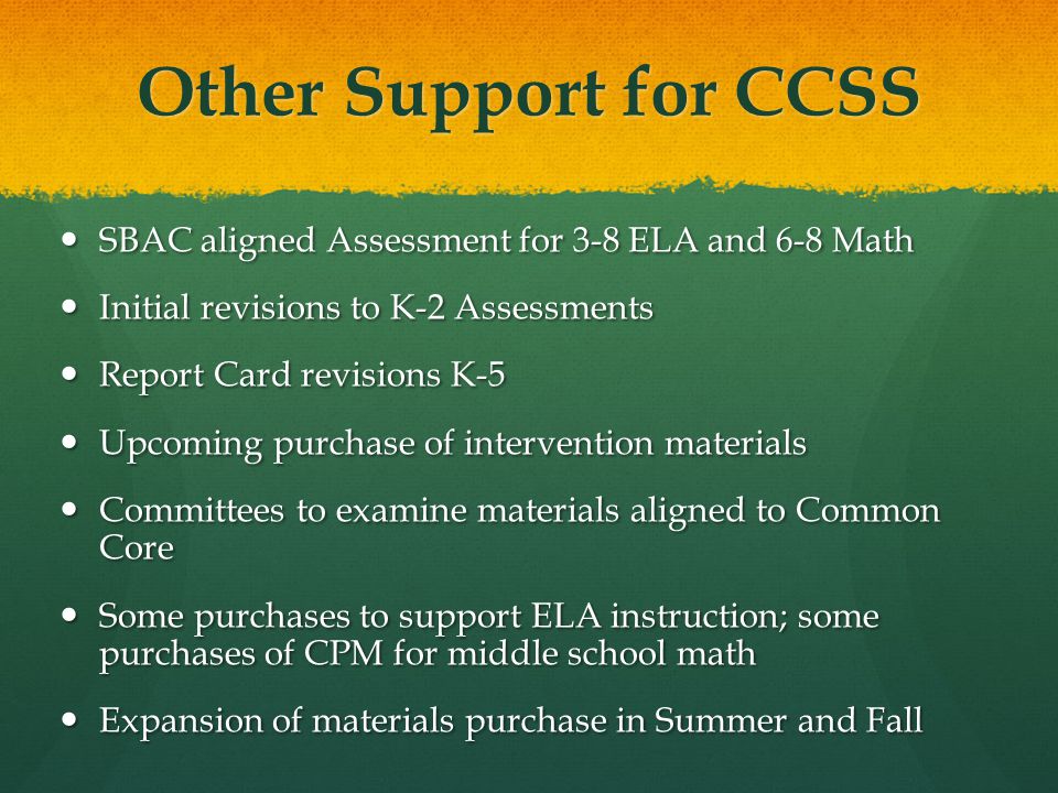 Other Support for CCSS SBAC aligned Assessment for 3-8 ELA and 6-8 Math SBAC aligned Assessment for 3-8 ELA and 6-8 Math Initial revisions to K-2 Assessments Initial revisions to K-2 Assessments Report Card revisions K-5 Report Card revisions K-5 Upcoming purchase of intervention materials Upcoming purchase of intervention materials Committees to examine materials aligned to Common Core Committees to examine materials aligned to Common Core Some purchases to support ELA instruction; some purchases of CPM for middle school math Some purchases to support ELA instruction; some purchases of CPM for middle school math Expansion of materials purchase in Summer and Fall Expansion of materials purchase in Summer and Fall