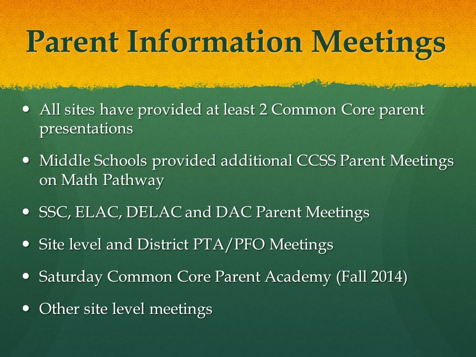 Parent Information Meetings All sites have provided at least 2 Common Core parent presentations All sites have provided at least 2 Common Core parent presentations Middle Schools provided additional CCSS Parent Meetings on Math Pathway Middle Schools provided additional CCSS Parent Meetings on Math Pathway SSC, ELAC, DELAC and DAC Parent Meetings SSC, ELAC, DELAC and DAC Parent Meetings Site level and District PTA/PFO Meetings Site level and District PTA/PFO Meetings Saturday Common Core Parent Academy (Fall 2014) Saturday Common Core Parent Academy (Fall 2014) Other site level meetings Other site level meetings