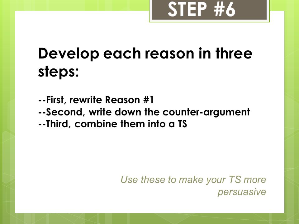 STEP #6 Develop each reason in three steps: --First, rewrite Reason #1 --Second, write down the counter-argument --Third, combine them into a TS Use these to make your TS more persuasive