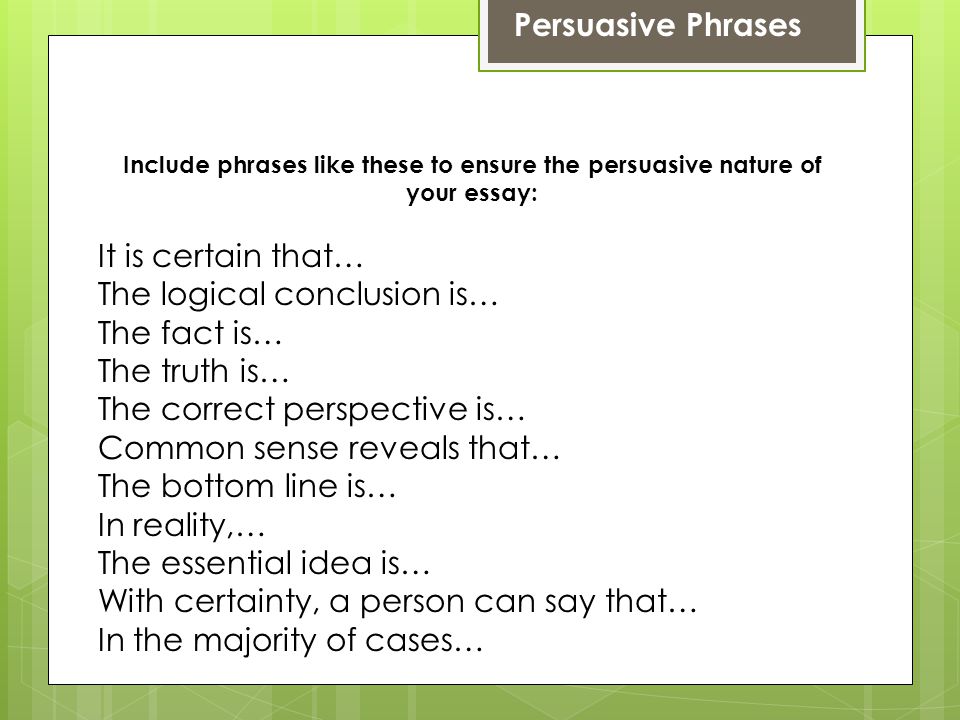 Persuasive Phrases Include phrases like these to ensure the persuasive nature of your essay: It is certain that… The logical conclusion is… The fact is… The truth is… The correct perspective is… Common sense reveals that… The bottom line is… In reality,… The essential idea is… With certainty, a person can say that… In the majority of cases…
