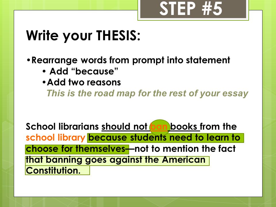 STEP #5 Write your THESIS: Rearrange words from prompt into statement Add because Add two reasons This is the road map for the rest of your essay School librarians should not ban books from the school library because students need to learn to choose for themselves—not to mention the fact that banning goes against the American Constitution.