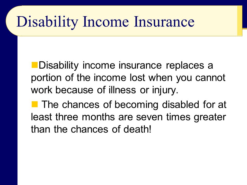 Disability Income Insurance Disability income insurance replaces a portion of the income lost when you cannot work because of illness or injury.