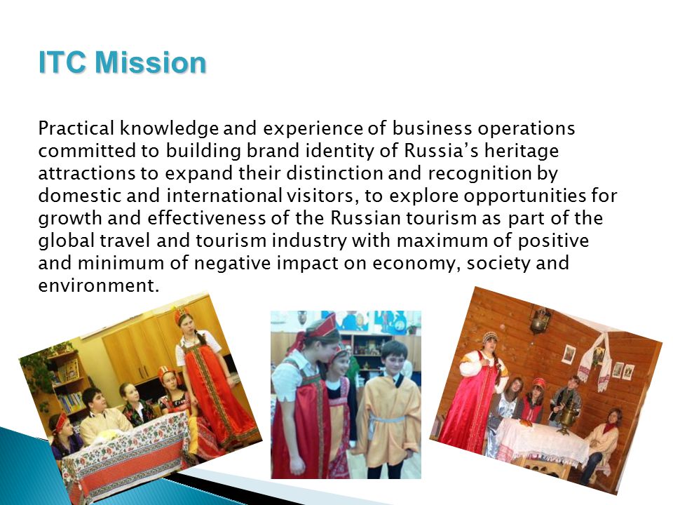 ITC Mission Practical knowledge and experience of business operations committed to building brand identity of Russia’s heritage attractions to expand their distinction and recognition by domestic and international visitors, to explore opportunities for growth and effectiveness of the Russian tourism as part of the global travel and tourism industry with maximum of positive and minimum of negative impact on economy, society and environment.