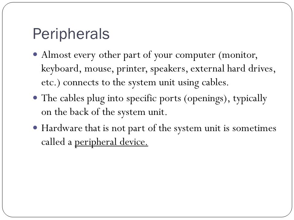 Peripherals Almost every other part of your computer (monitor, keyboard, mouse, printer, speakers, external hard drives, etc.) connects to the system unit using cables.