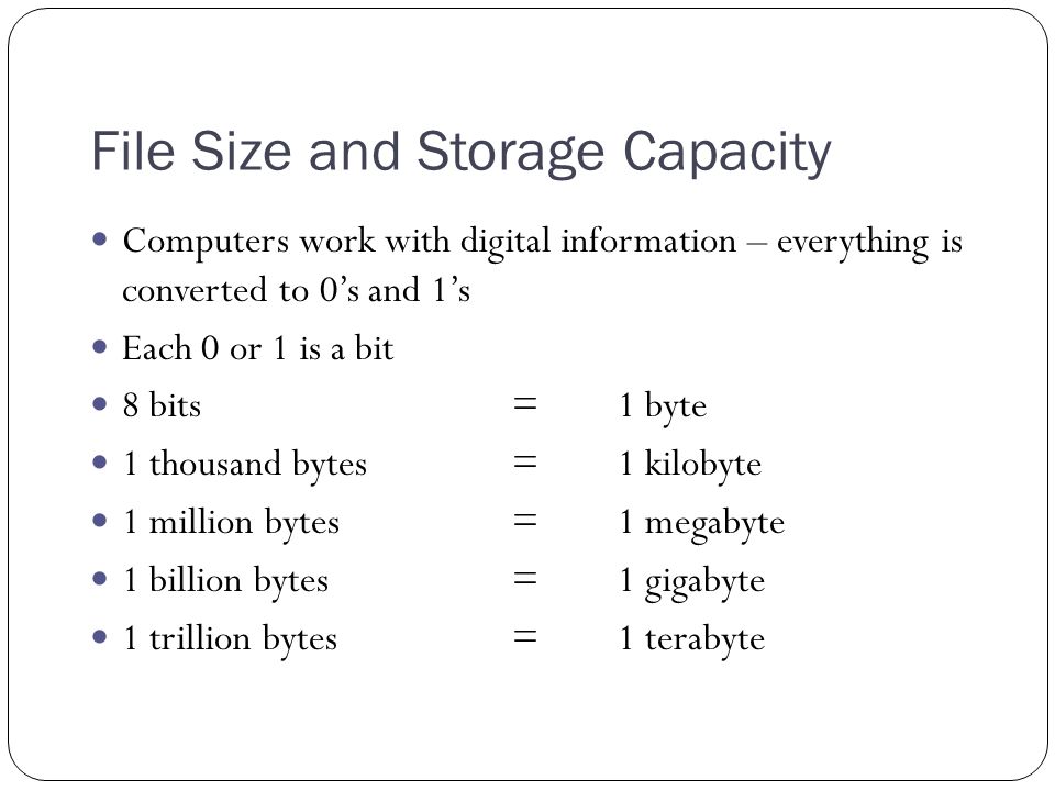 File Size and Storage Capacity Computers work with digital information – everything is converted to 0’s and 1’s Each 0 or 1 is a bit 8 bits = 1 byte 1 thousand bytes =1 kilobyte 1 million bytes=1 megabyte 1 billion bytes=1 gigabyte 1 trillion bytes= 1 terabyte