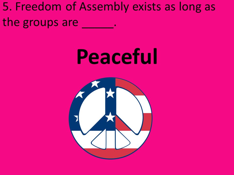 5. Freedom of Assembly exists as long as the groups are _____. Peaceful