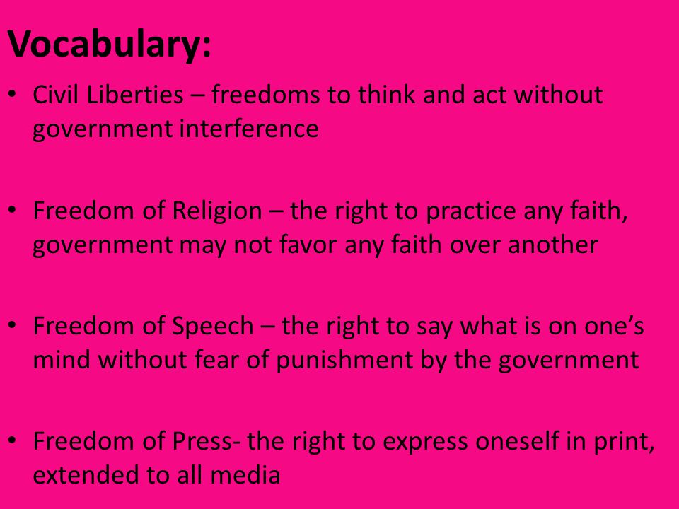 Vocabulary: Civil Liberties – freedoms to think and act without government interference Freedom of Religion – the right to practice any faith, government may not favor any faith over another Freedom of Speech – the right to say what is on one’s mind without fear of punishment by the government Freedom of Press- the right to express oneself in print, extended to all media
