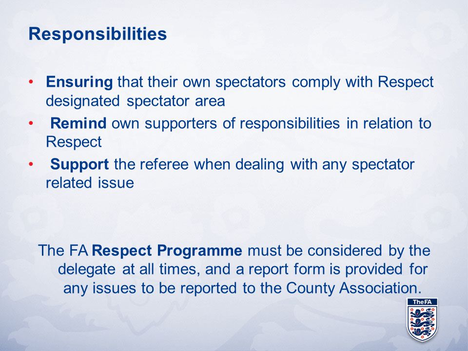 Responsibilities Ensuring that their own spectators comply with Respect designated spectator area Remind own supporters of responsibilities in relation to Respect Support the referee when dealing with any spectator related issue The FA Respect Programme must be considered by the delegate at all times, and a report form is provided for any issues to be reported to the County Association.