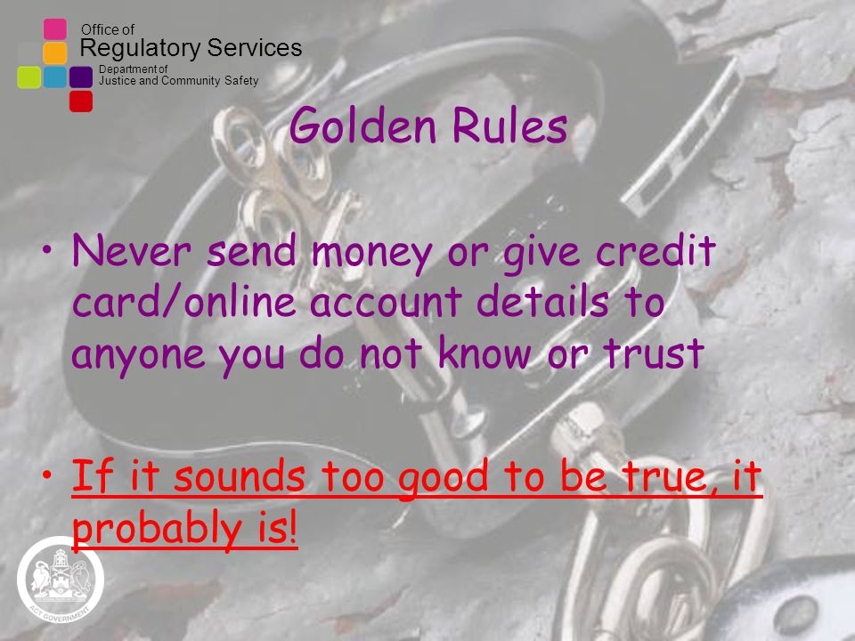 Office of Regulatory Services Department of Justice and Community Safety Golden Rules Never send money or give credit card/online account details to anyone you do not know or trust If it sounds too good to be true, it probably is!