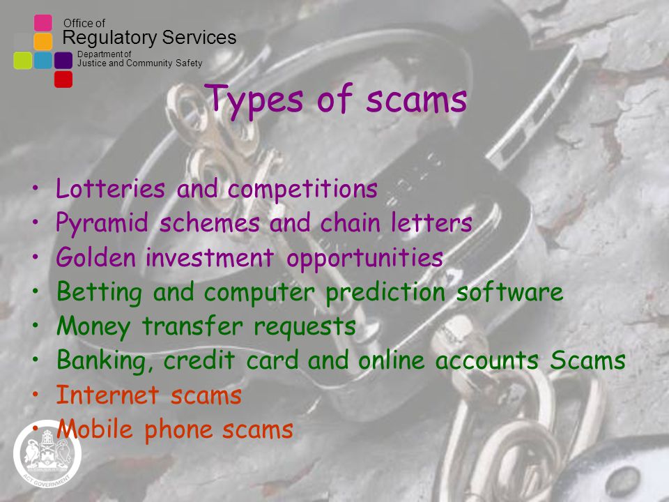Office of Regulatory Services Department of Justice and Community Safety Types of scams Lotteries and competitions Pyramid schemes and chain letters Golden investment opportunities Betting and computer prediction software Money transfer requests Banking, credit card and online accounts Scams Internet scams Mobile phone scams