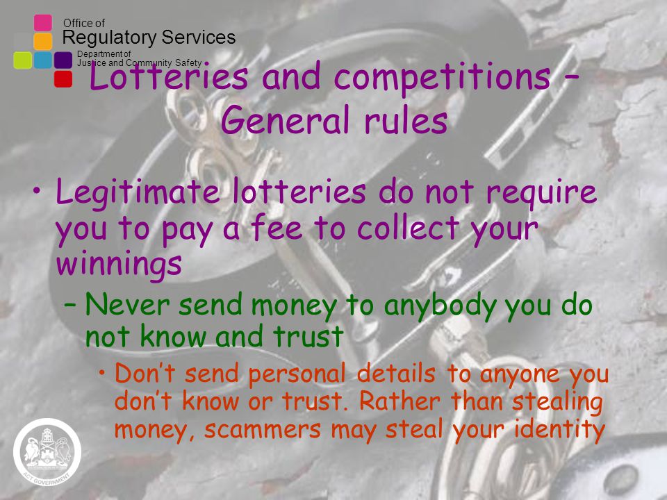 Office of Regulatory Services Department of Justice and Community Safety Lotteries and competitions – General rules Legitimate lotteries do not require you to pay a fee to collect your winnings –Never send money to anybody you do not know and trust Don’t send personal details to anyone you don’t know or trust.
