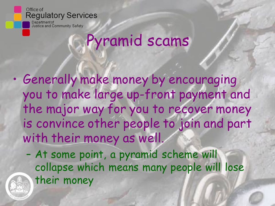 Office of Regulatory Services Department of Justice and Community Safety Pyramid scams Generally make money by encouraging you to make large up-front payment and the major way for you to recover money is convince other people to join and part with their money as well.