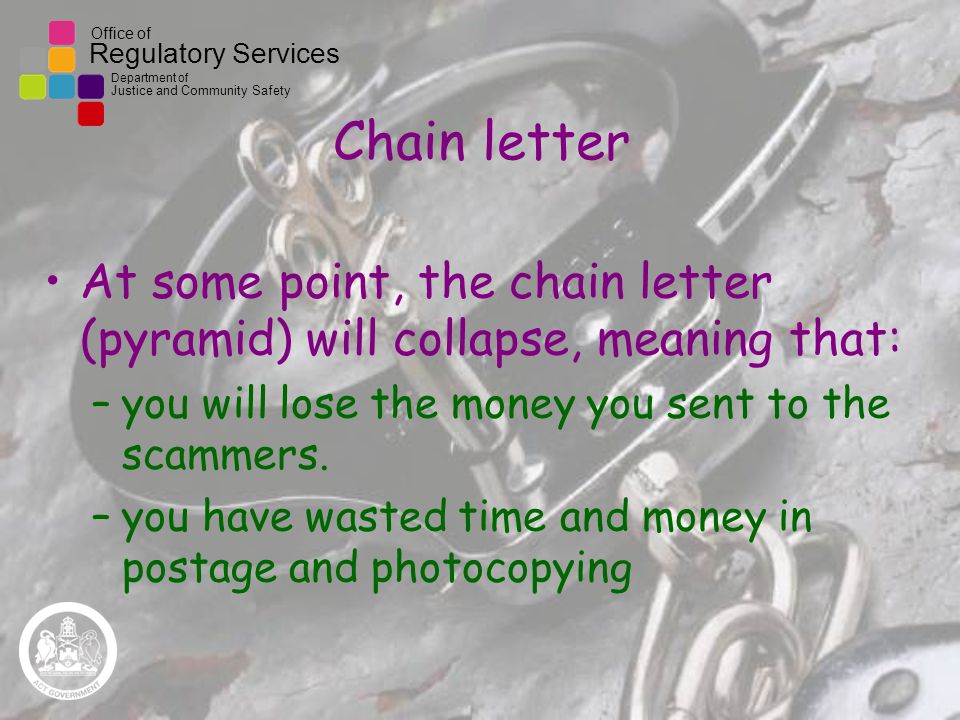 Office of Regulatory Services Department of Justice and Community Safety Chain letter At some point, the chain letter (pyramid) will collapse, meaning that: –you will lose the money you sent to the scammers.