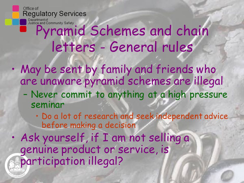 Office of Regulatory Services Department of Justice and Community Safety Pyramid Schemes and chain letters - General rules May be sent by family and friends who are unaware pyramid schemes are illegal –Never commit to anything at a high pressure seminar Do a lot of research and seek independent advice before making a decision Ask yourself, if I am not selling a genuine product or service, is participation illegal
